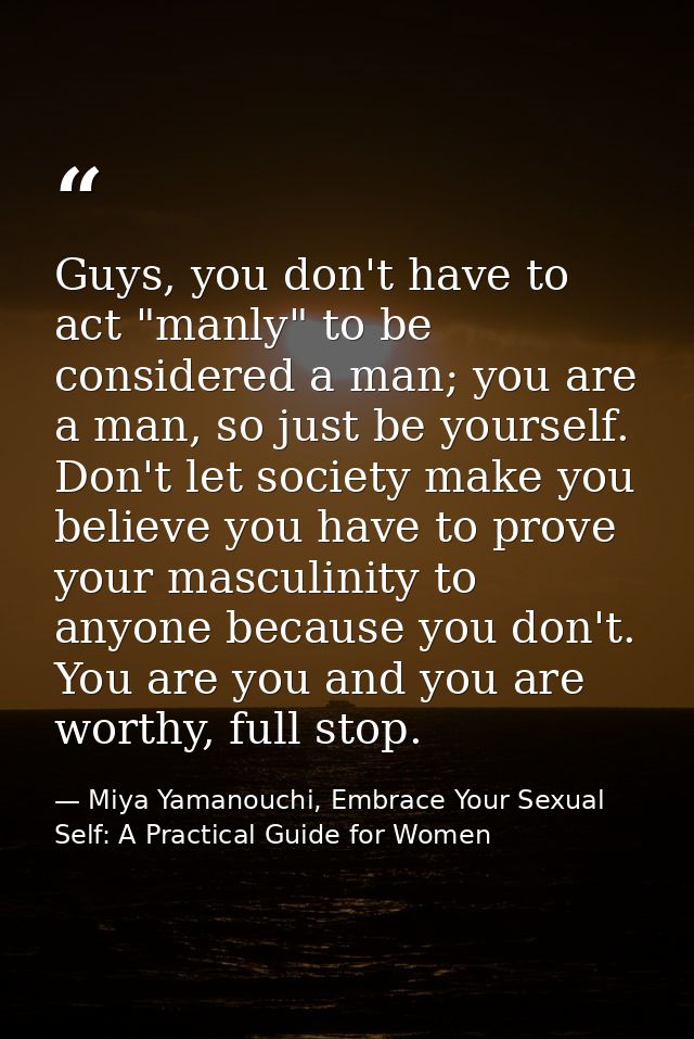 Guys, you don't have to act "manly" to be considered a man; you are a man, so just be yourself. Don't let society make y — Miya Yamanouchi, Embrace Your Sexual Self: A Practical Guide for Women