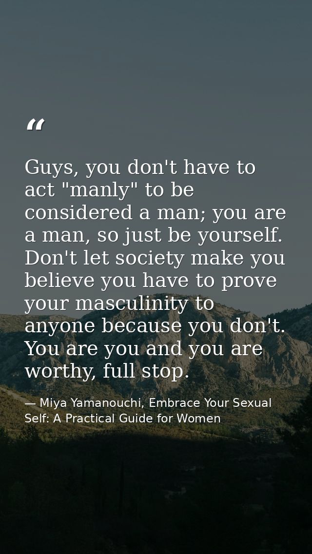 Guys, you don't have to act "manly" to be considered a man; you are a man, so just be yourself. Don't let society make y — Miya Yamanouchi, Embrace Your Sexual Self: A Practical Guide for Women