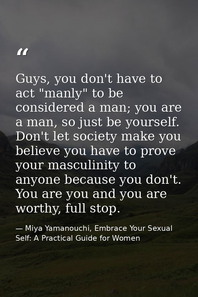 Guys, you don't have to act "manly" to be considered a man; you are a man, so just be yourself. Don't let society make y — Miya Yamanouchi, Embrace Your Sexual Self: A Practical Guide for Women