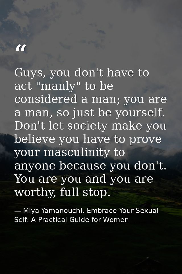 Guys, you don't have to act "manly" to be considered a man; you are a man, so just be yourself. Don't let society make y — Miya Yamanouchi, Embrace Your Sexual Self: A Practical Guide for Women
