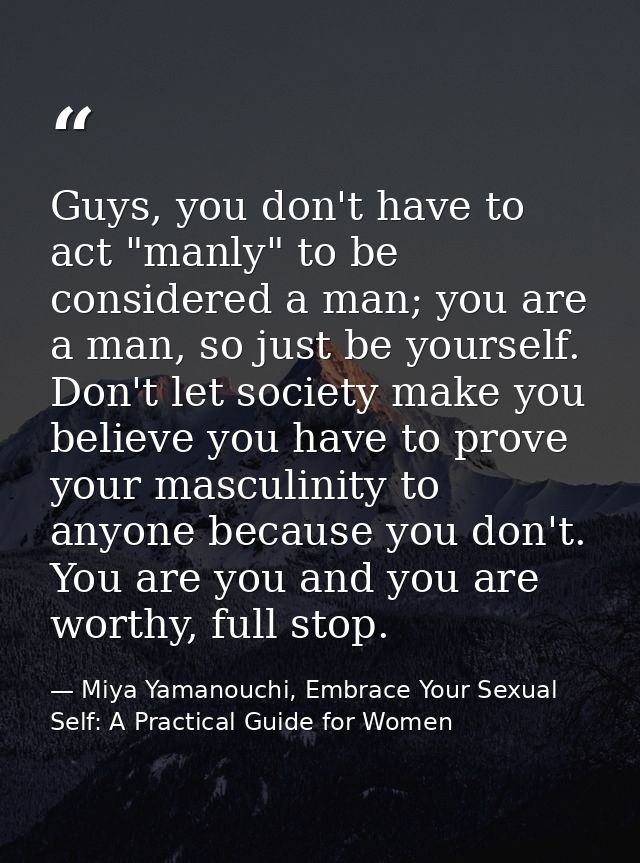 Guys, you don't have to act "manly" to be considered a man; you are a man, so just be yourself. Don't let society make y — Miya Yamanouchi, Embrace Your Sexual Self: A Practical Guide for Women