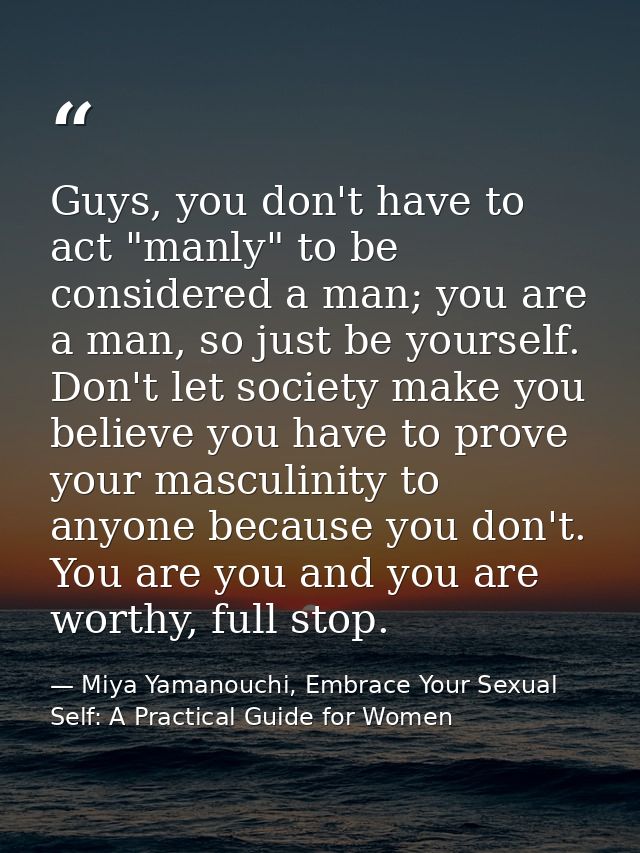 Guys, you don't have to act "manly" to be considered a man; you are a man, so just be yourself. Don't let society make y — Miya Yamanouchi, Embrace Your Sexual Self: A Practical Guide for Women