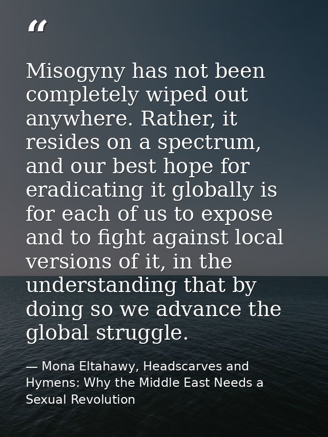 Misogyny has not been completely wiped out anywhere. Rather, it resides on a spectrum, and our best hope for eradicating — Mona Eltahawy, Headscarves and Hymens: Why the Middle East Needs a Sexual Revolution