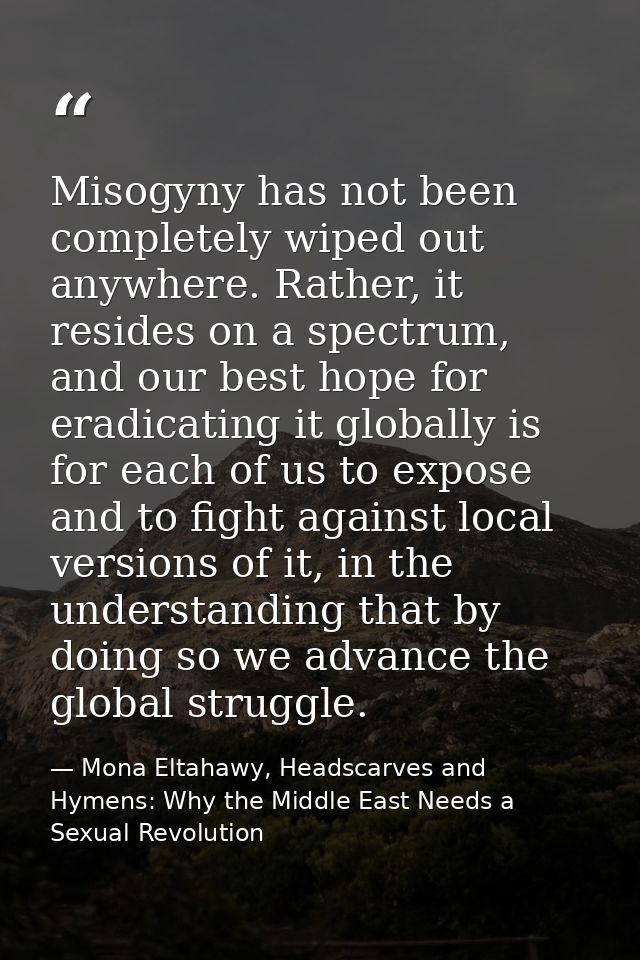 Misogyny has not been completely wiped out anywhere. Rather, it resides on a spectrum, and our best hope for eradicating — Mona Eltahawy, Headscarves and Hymens: Why the Middle East Needs a Sexual Revolution