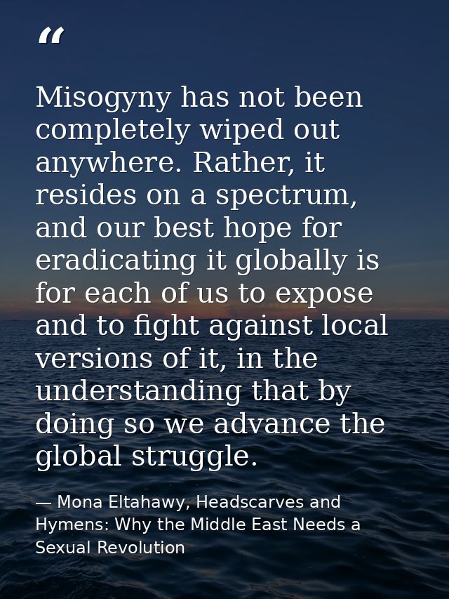 Misogyny has not been completely wiped out anywhere. Rather, it resides on a spectrum, and our best hope for eradicating — Mona Eltahawy, Headscarves and Hymens: Why the Middle East Needs a Sexual Revolution