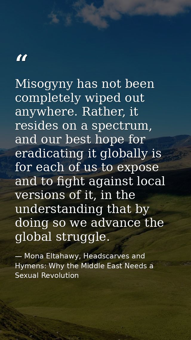 Misogyny has not been completely wiped out anywhere. Rather, it resides on a spectrum, and our best hope for eradicating — Mona Eltahawy, Headscarves and Hymens: Why the Middle East Needs a Sexual Revolution