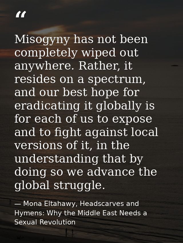 Misogyny has not been completely wiped out anywhere. Rather, it resides on a spectrum, and our best hope for eradicating — Mona Eltahawy, Headscarves and Hymens: Why the Middle East Needs a Sexual Revolution