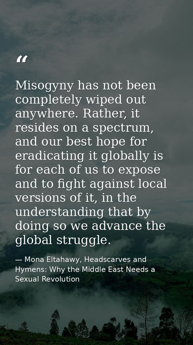 Misogyny has not been completely wiped out anywhere. Rather, it resides on a spectrum, and our best hope for eradicating — Mona Eltahawy, Headscarves and Hymens: Why the Middle East Needs a Sexual Revolution