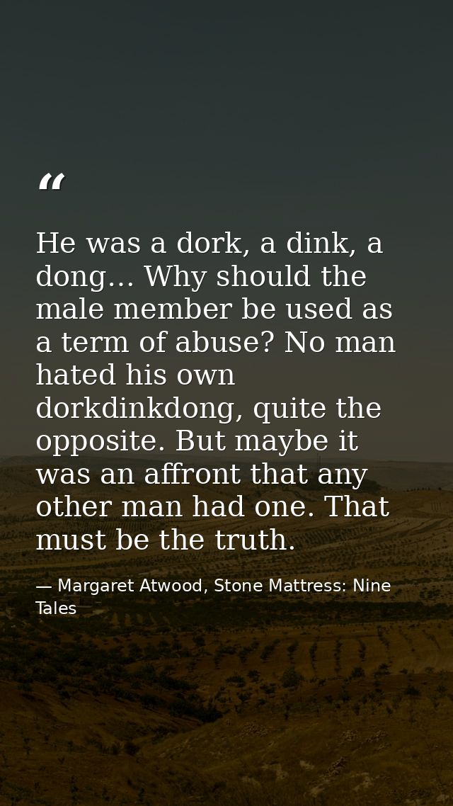 He was a dork, a dink, a dong… Why should the male member be used as a term of abuse? No man hated his own dorkdinkdong, — Margaret Atwood, Stone Mattress: Nine Tales