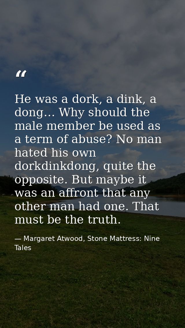 He was a dork, a dink, a dong… Why should the male member be used as a term of abuse? No man hated his own dorkdinkdong, — Margaret Atwood, Stone Mattress: Nine Tales