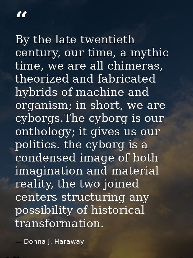 By the late twentieth century, our time, a mythic time, we are all chimeras, theorized and fabricated hybrids of machine — Donna J. Haraway