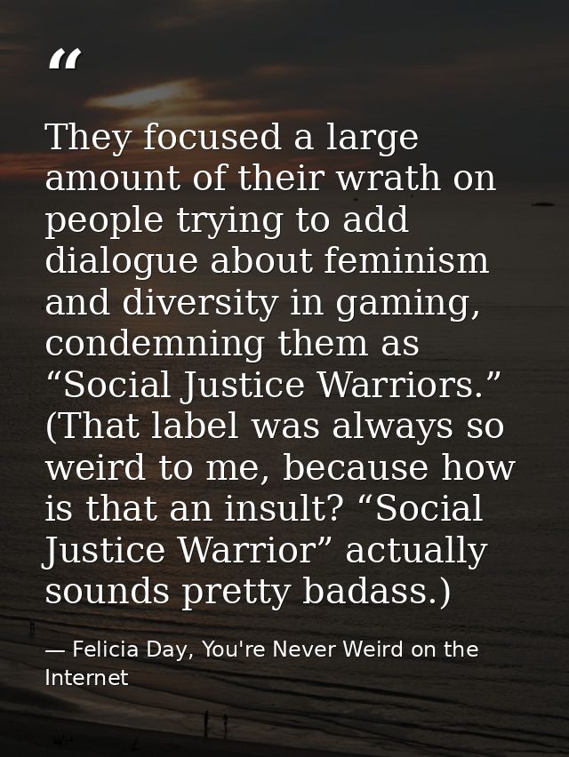 They focused a large amount of their wrath on people trying to add dialogue about feminism and diversity in gaming, cond — Felicia Day, You're Never Weird on the Internet