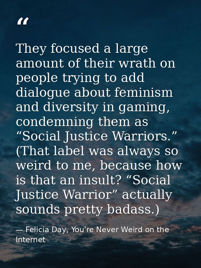They focused a large amount of their wrath on people trying to add dialogue about feminism and diversity in gaming, cond — Felicia Day, You're Never Weird on the Internet