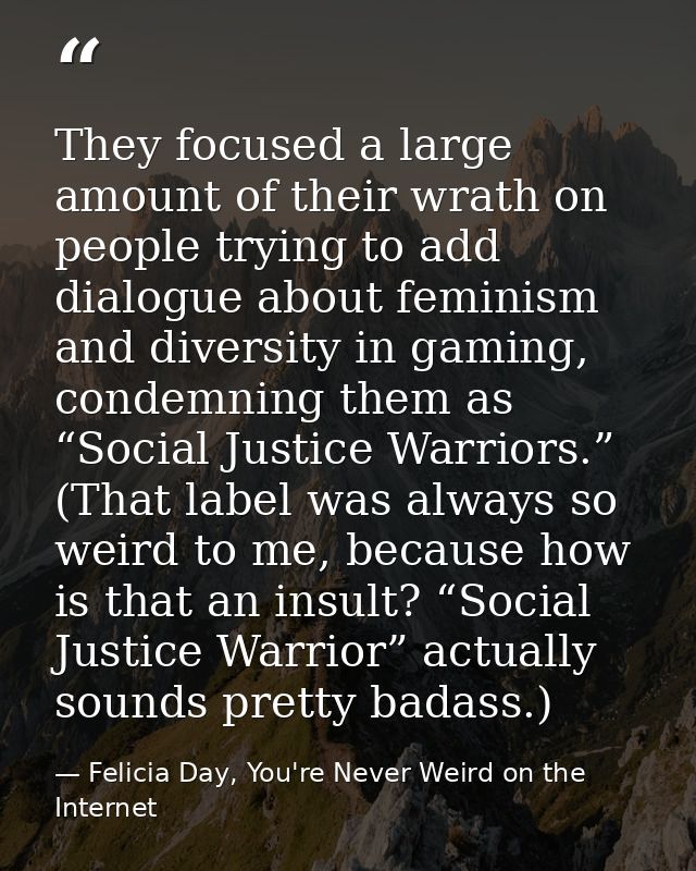 They focused a large amount of their wrath on people trying to add dialogue about feminism and diversity in gaming, cond — Felicia Day, You're Never Weird on the Internet