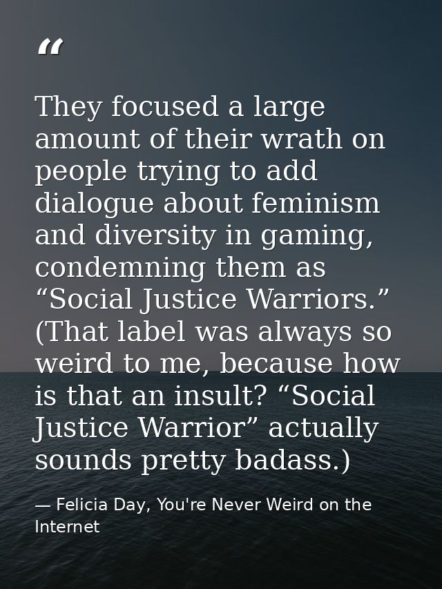 They focused a large amount of their wrath on people trying to add dialogue about feminism and diversity in gaming, cond — Felicia Day, You're Never Weird on the Internet