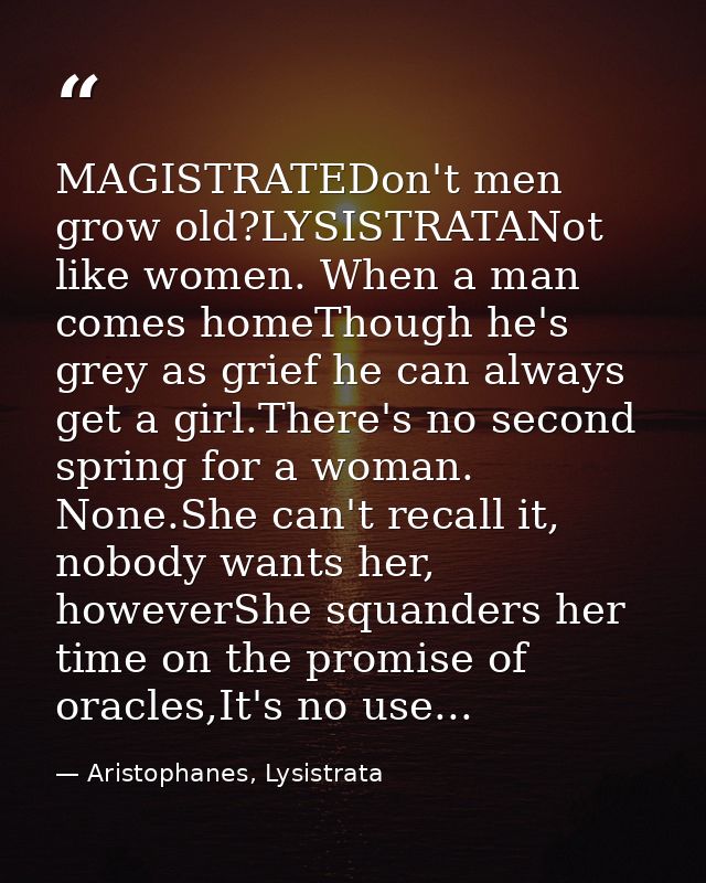 MAGISTRATEDon't men grow old?LYSISTRATANot like women. When a man comes homeThough he's grey as grief he can always get  — Aristophanes, Lysistrata