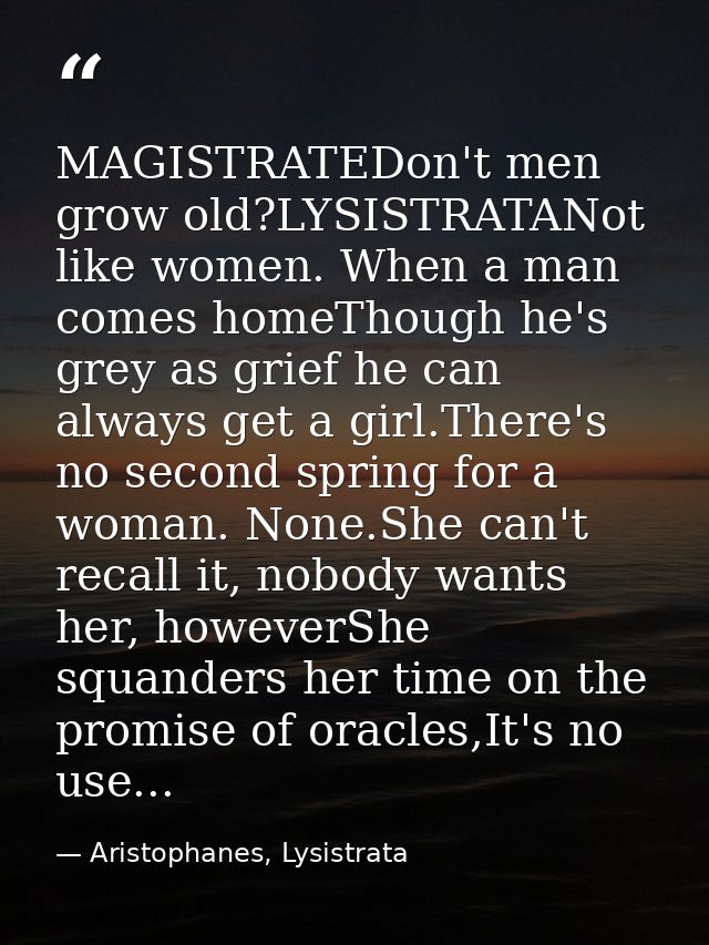 MAGISTRATEDon't men grow old?LYSISTRATANot like women. When a man comes homeThough he's grey as grief he can always get  — Aristophanes, Lysistrata