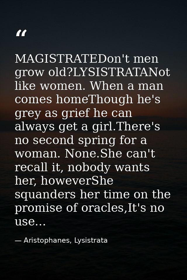 MAGISTRATEDon't men grow old?LYSISTRATANot like women. When a man comes homeThough he's grey as grief he can always get  — Aristophanes, Lysistrata