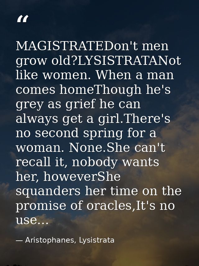 MAGISTRATEDon't men grow old?LYSISTRATANot like women. When a man comes homeThough he's grey as grief he can always get  — Aristophanes, Lysistrata