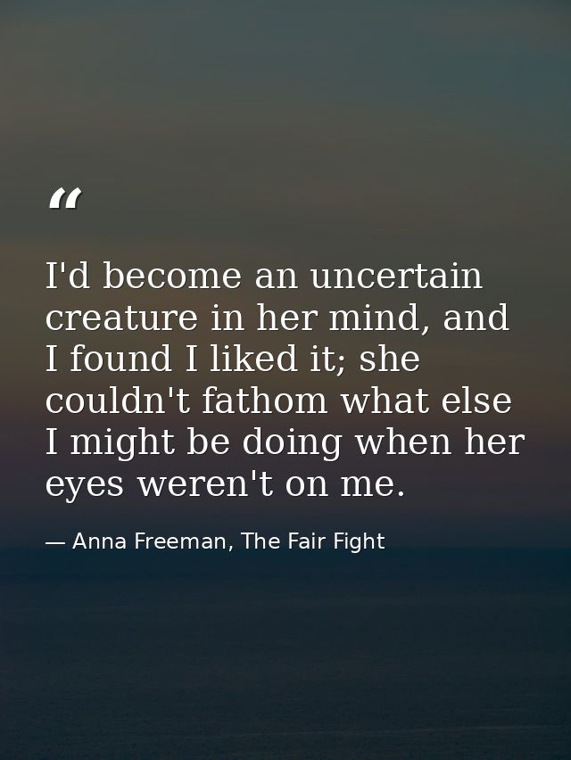 I'd become an uncertain creature in her mind, and I found I liked it; she couldn't fathom what else I might be doing whe — Anna Freeman, The Fair Fight