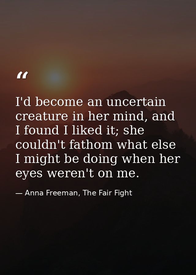 I'd become an uncertain creature in her mind, and I found I liked it; she couldn't fathom what else I might be doing whe — Anna Freeman, The Fair Fight