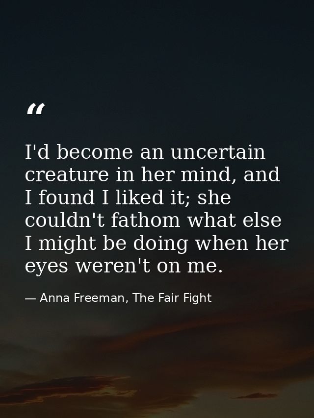 I'd become an uncertain creature in her mind, and I found I liked it; she couldn't fathom what else I might be doing whe — Anna Freeman, The Fair Fight