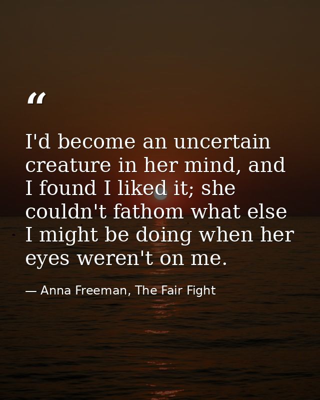 I'd become an uncertain creature in her mind, and I found I liked it; she couldn't fathom what else I might be doing whe — Anna Freeman, The Fair Fight