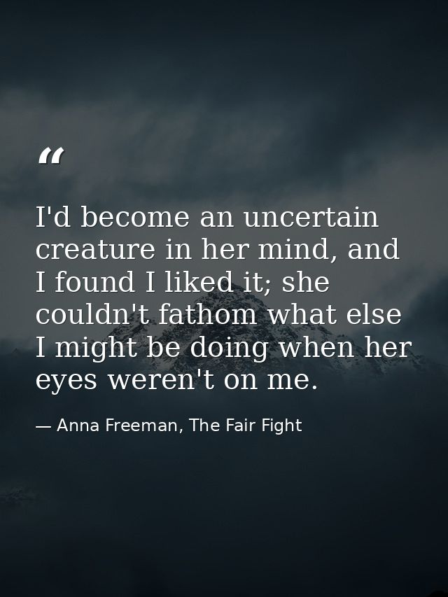 I'd become an uncertain creature in her mind, and I found I liked it; she couldn't fathom what else I might be doing whe — Anna Freeman, The Fair Fight