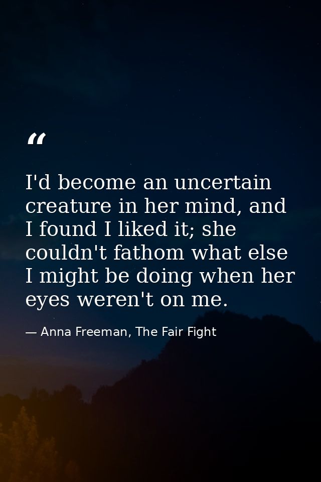 I'd become an uncertain creature in her mind, and I found I liked it; she couldn't fathom what else I might be doing whe — Anna Freeman, The Fair Fight