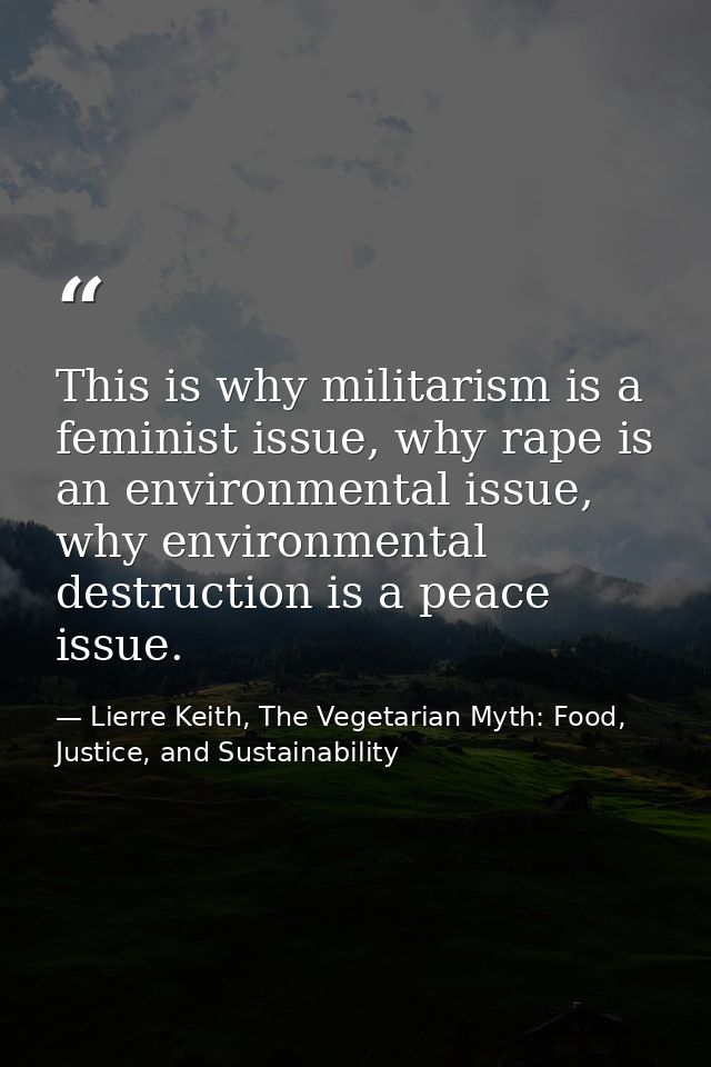 This is why militarism is a feminist issue, why rape is an environmental issue, why environmental destruction is a peace — Lierre Keith, The Vegetarian Myth: Food, Justice, and Sustainability