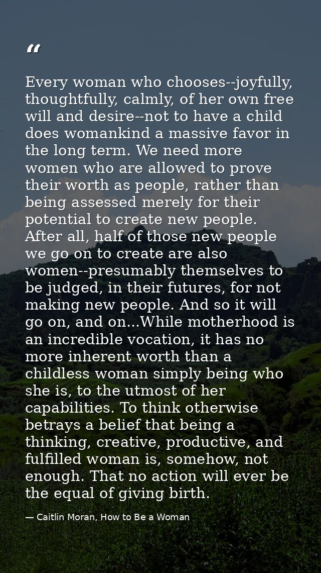 Every woman who chooses--joyfully, thoughtfully, calmly, of her own free will and desire--not to have a child does woman — Caitlin Moran, How to Be a Woman