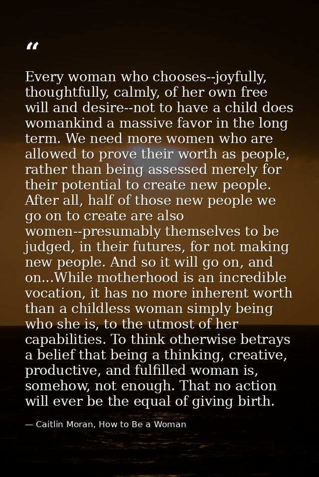 Every woman who chooses--joyfully, thoughtfully, calmly, of her own free will and desire--not to have a child does woman — Caitlin Moran, How to Be a Woman