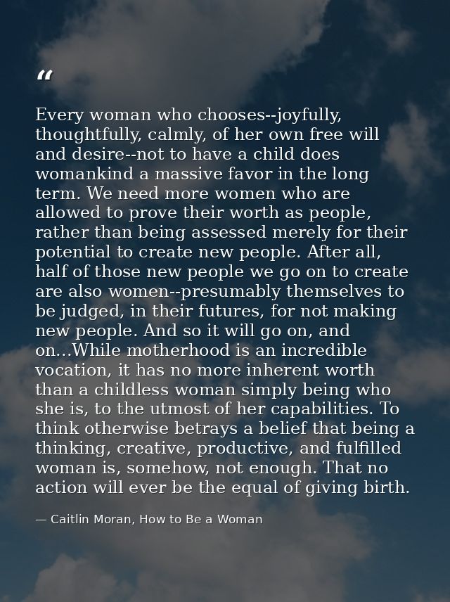 Every woman who chooses--joyfully, thoughtfully, calmly, of her own free will and desire--not to have a child does woman — Caitlin Moran, How to Be a Woman