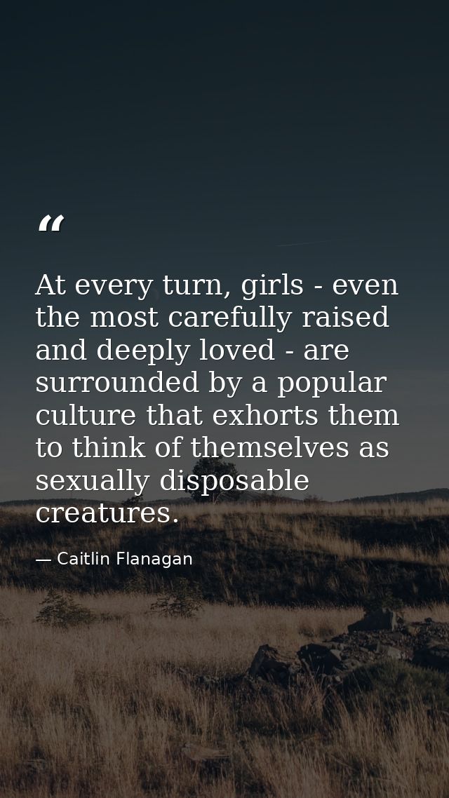 At every turn, girls - even the most carefully raised and deeply loved - are surrounded by a popular culture that exhort — Caitlin Flanagan