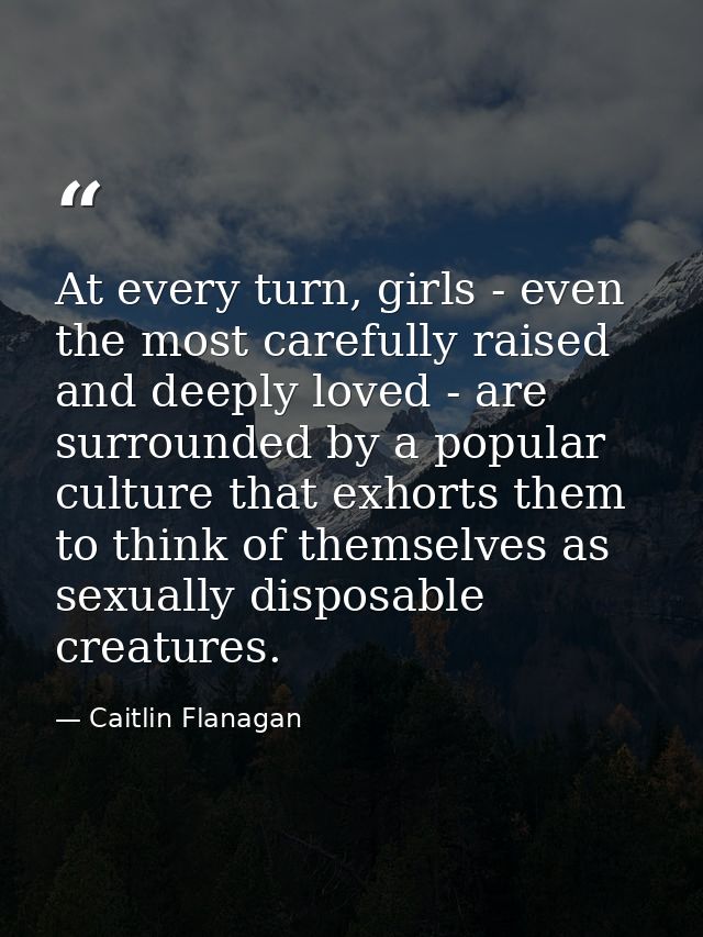 At every turn, girls - even the most carefully raised and deeply loved - are surrounded by a popular culture that exhort — Caitlin Flanagan