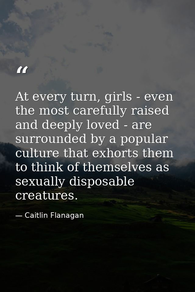 At every turn, girls - even the most carefully raised and deeply loved - are surrounded by a popular culture that exhort — Caitlin Flanagan
