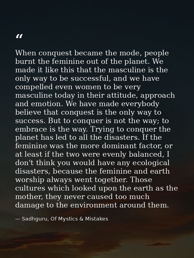 When conquest became the mode, people burnt the feminine out of the planet. We made it like this that the masculine is t — Sadhguru, Of Mystics & Mistakes