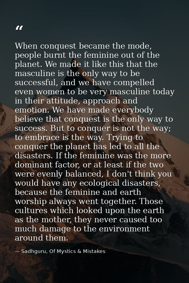 When conquest became the mode, people burnt the feminine out of the planet. We made it like this that the masculine is t — Sadhguru, Of Mystics & Mistakes