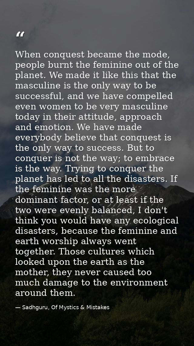 When conquest became the mode, people burnt the feminine out of the planet. We made it like this that the masculine is t — Sadhguru, Of Mystics & Mistakes