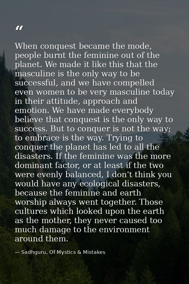 When conquest became the mode, people burnt the feminine out of the planet. We made it like this that the masculine is t — Sadhguru, Of Mystics & Mistakes