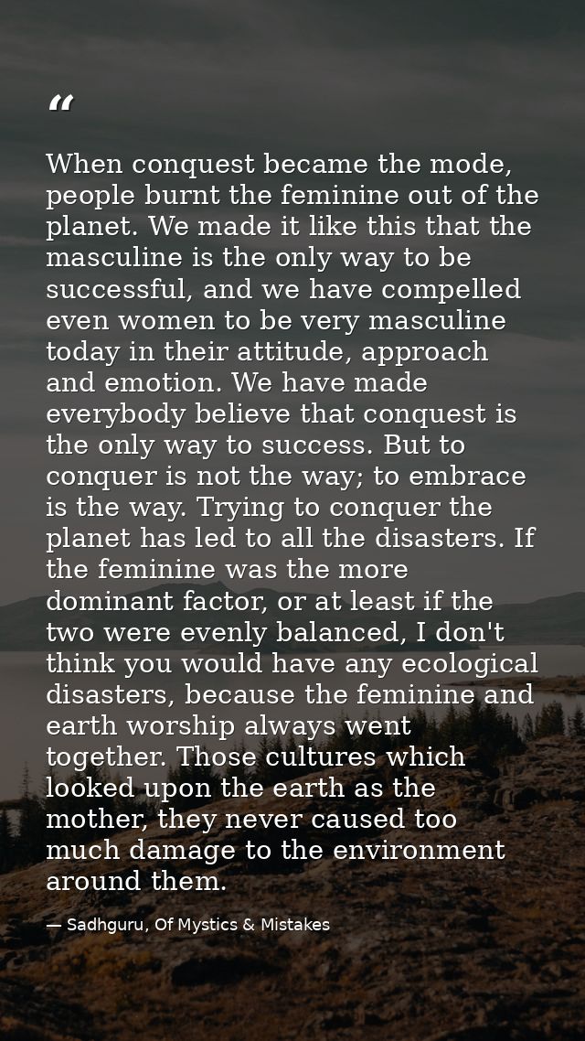 When conquest became the mode, people burnt the feminine out of the planet. We made it like this that the masculine is t — Sadhguru, Of Mystics & Mistakes