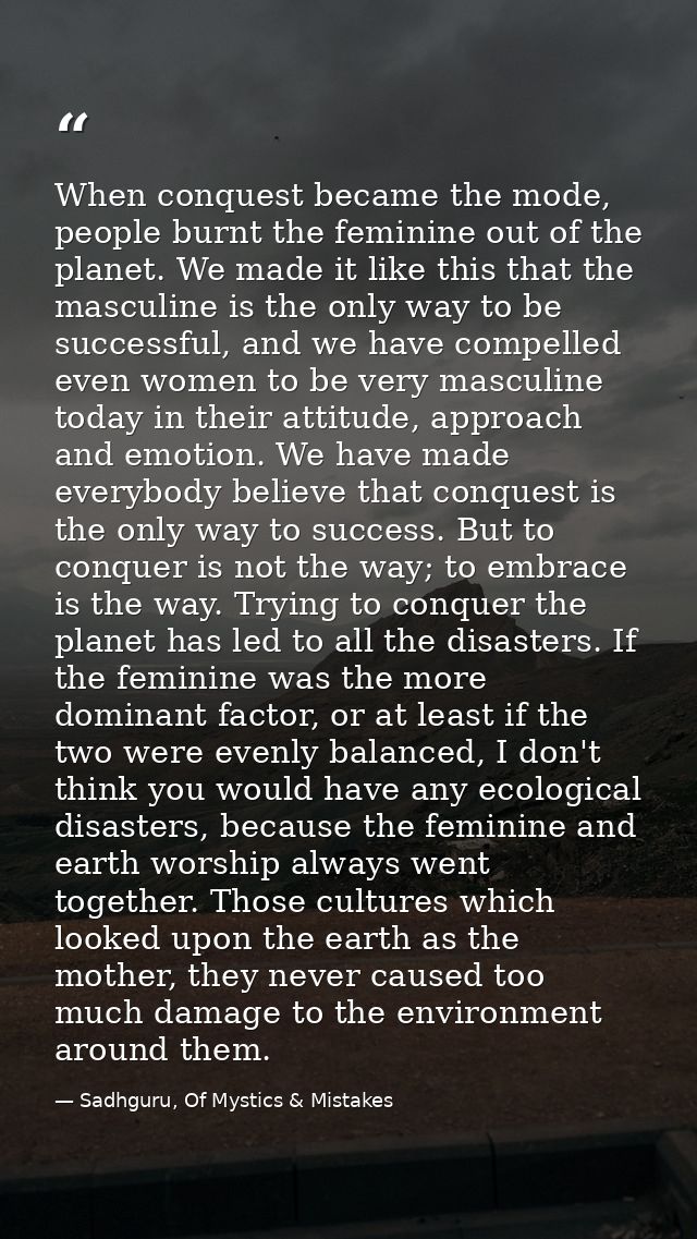 When conquest became the mode, people burnt the feminine out of the planet. We made it like this that the masculine is t — Sadhguru, Of Mystics & Mistakes