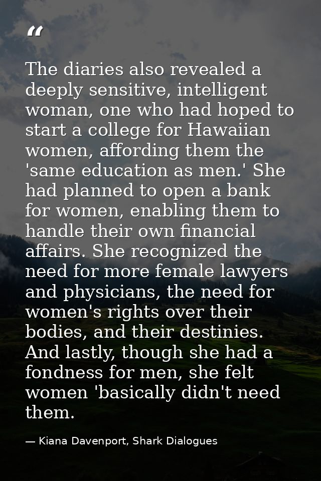 The diaries also revealed a deeply sensitive, intelligent woman, one who had hoped to start a college for Hawaiian women — Kiana Davenport, Shark Dialogues