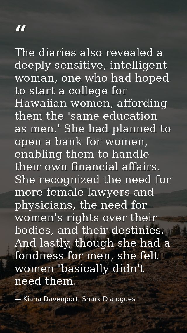 The diaries also revealed a deeply sensitive, intelligent woman, one who had hoped to start a college for Hawaiian women — Kiana Davenport, Shark Dialogues