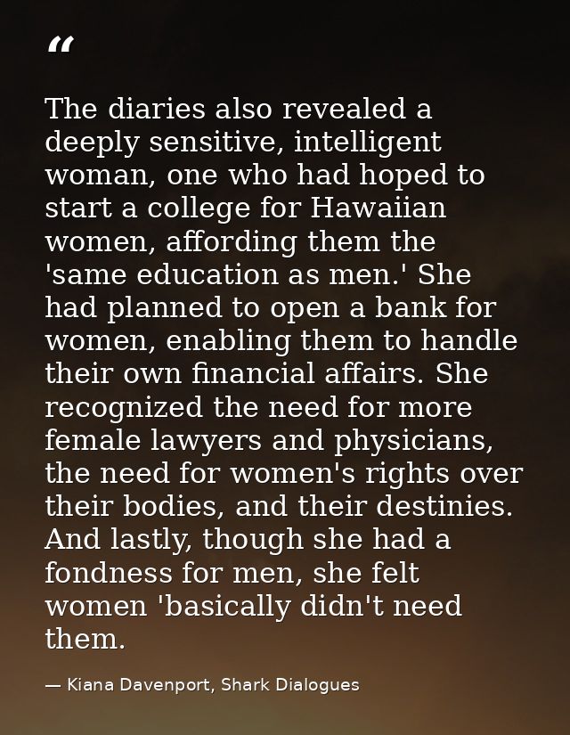 The diaries also revealed a deeply sensitive, intelligent woman, one who had hoped to start a college for Hawaiian women — Kiana Davenport, Shark Dialogues
