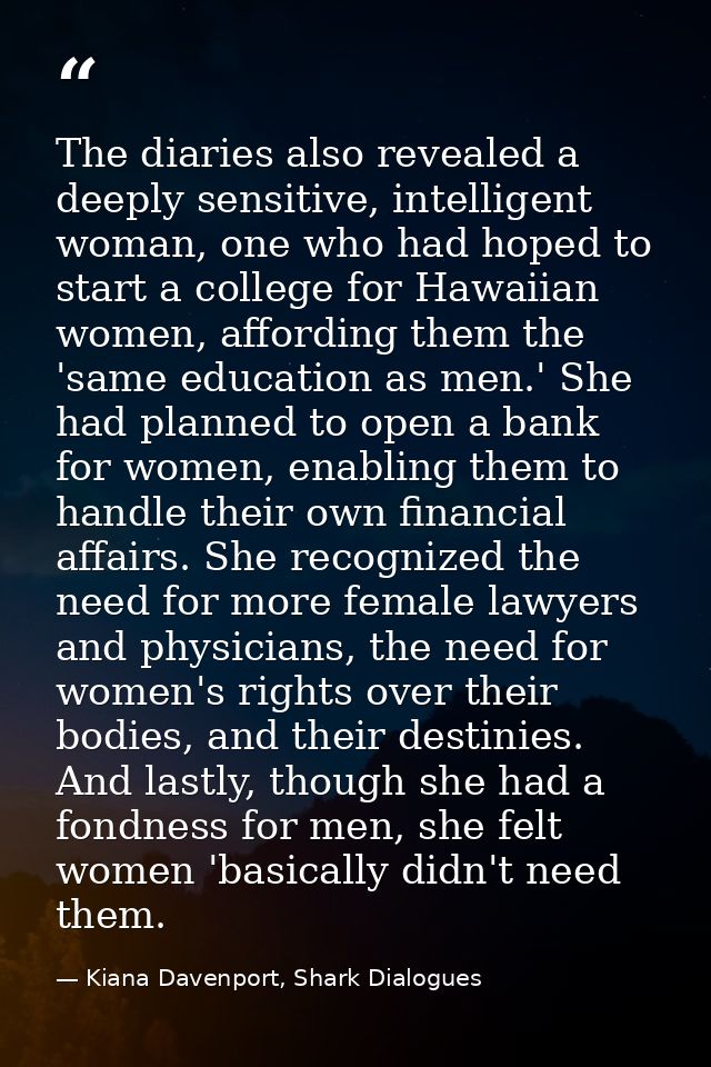 The diaries also revealed a deeply sensitive, intelligent woman, one who had hoped to start a college for Hawaiian women — Kiana Davenport, Shark Dialogues