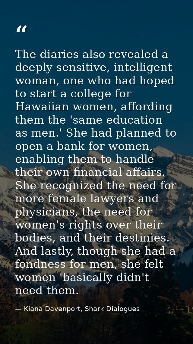 The diaries also revealed a deeply sensitive, intelligent woman, one who had hoped to start a college for Hawaiian women — Kiana Davenport, Shark Dialogues