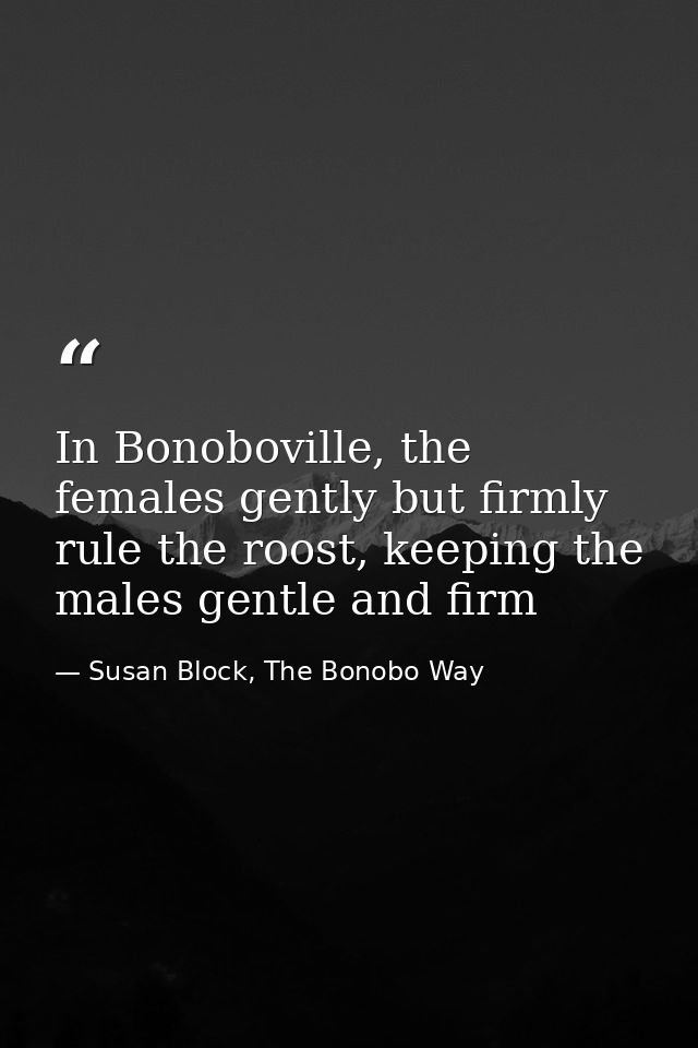 In Bonoboville, the females gently but firmly rule the roost, keeping the males gentle and firm — Susan Block, The Bonobo Way