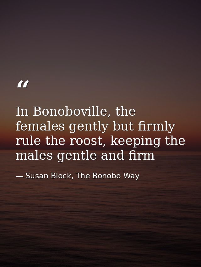 In Bonoboville, the females gently but firmly rule the roost, keeping the males gentle and firm — Susan Block, The Bonobo Way