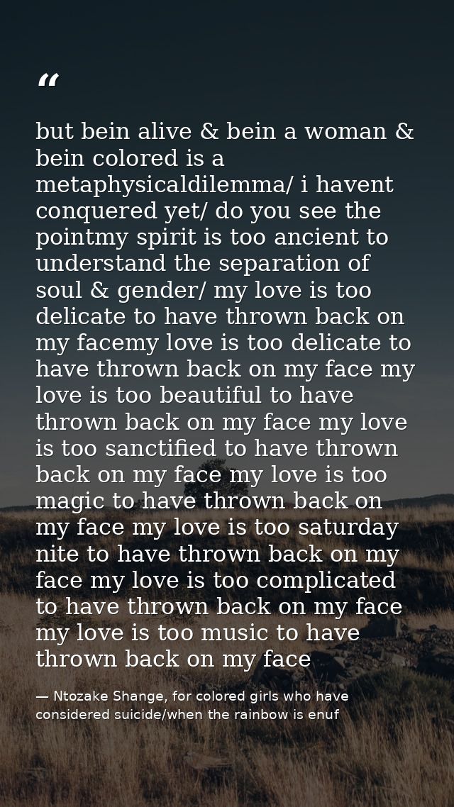 but bein alive & bein a woman & bein colored is a metaphysicaldilemma/ i havent conquered yet/ do you see the pointmy sp — Ntozake Shange, for colored girls who have considered suicide/when the rainbow is enuf